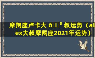 摩羯座卢卡大 🐳 叔运势（alex大叔摩羯座2021年运势）